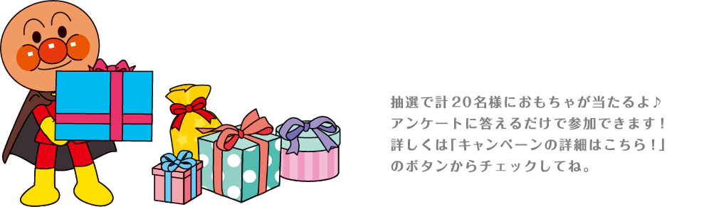 抽選で計20名様におもちゃが当たるよ♪アンケートに答えるだけで参加できます！詳しくは「キャンペーンの詳細はこちら！」のボタンからチェックしてね。