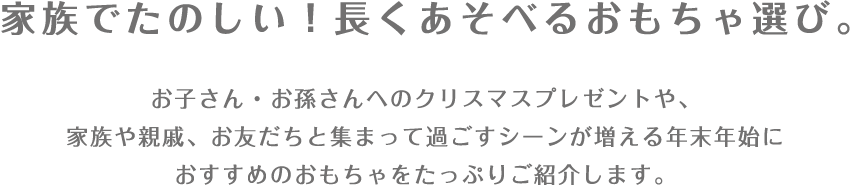 家族でたのしい！長くあそべるおもちゃ選び。 お子さん・お孫さんへのクリスマスプレゼントや、家族や親戚、お友だちと集まって過ごすシーンが増える年末年始におすすめのおもちゃをたっぷりご紹介します。